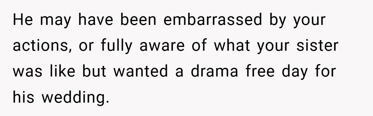 He may have been embarrassed by your actions, or fully aware of what your sister was like but wanted a drama free day for his wedding.