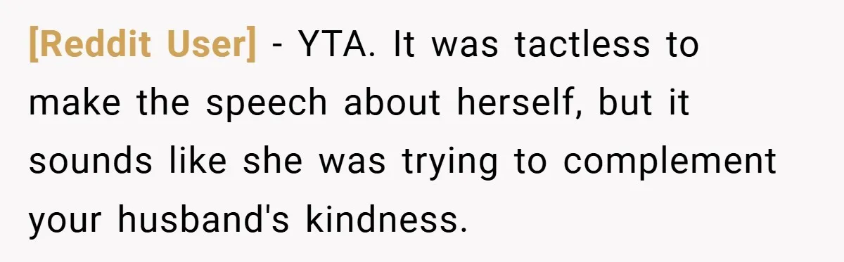 [Reddit User] − YTA. It was tactless to make the speech about herself, but it sounds like she was trying to complement your husband's kindness.