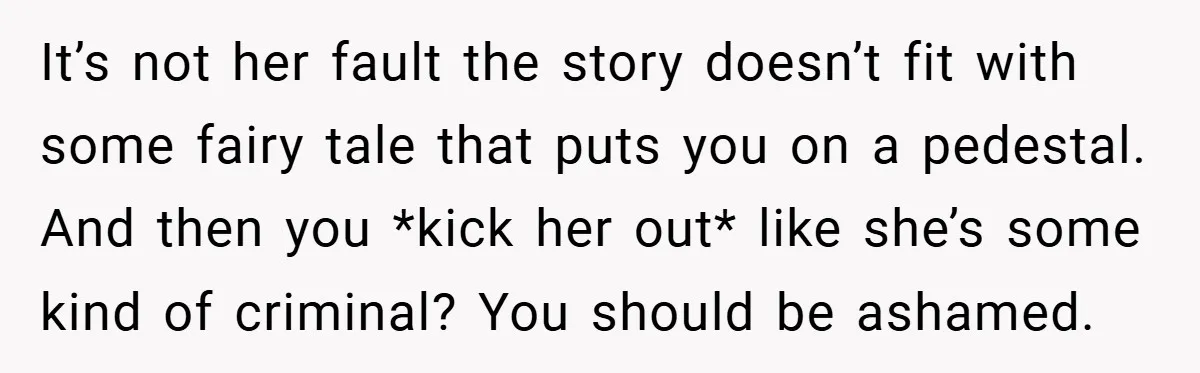 It’s not her fault the story doesn’t fit with some fairy tale that puts you on a pedestal. And then you *kick her out* like she’s some kind of criminal?...