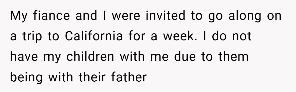 My fiance and I were invited to go along on a trip to California for a week. I do not have my children with me due to them being with...
