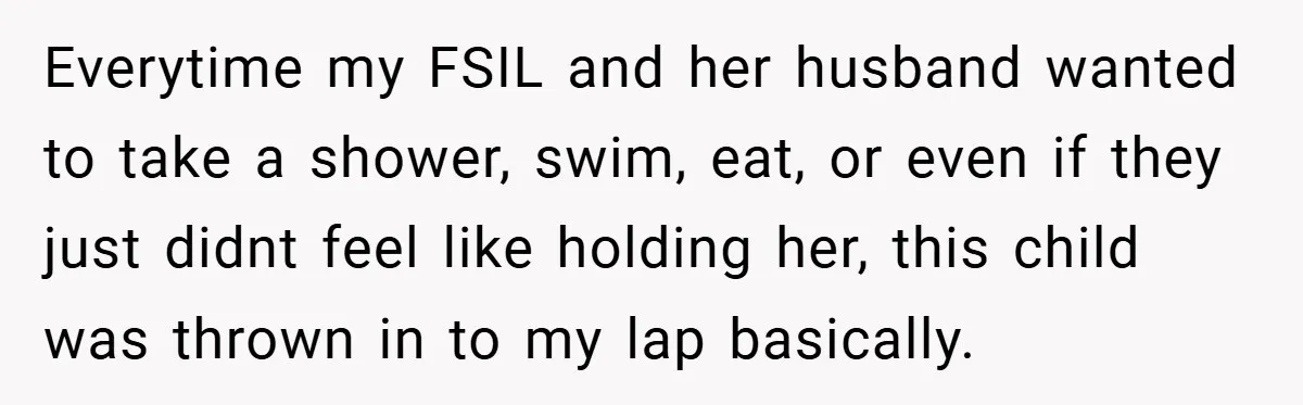 Everytime my FSIL and her husband wanted to take a shower, swim, eat, or even if they just didnt feel like holding her, this child was thrown in to my...