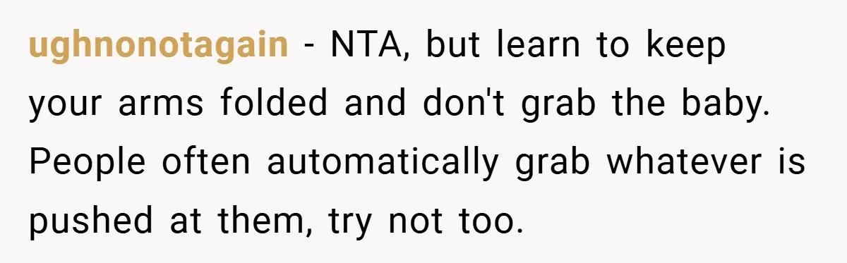 ughnonotagain − NTA, but learn to keep your arms folded and don't grab the baby. People often automatically grab whatever is pushed at them, try not too.