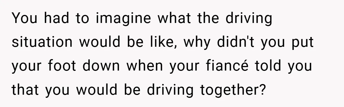 You had to imagine what the driving situation would be like, why didn't you put your foot down when your fiancé told you that you would be driving together?