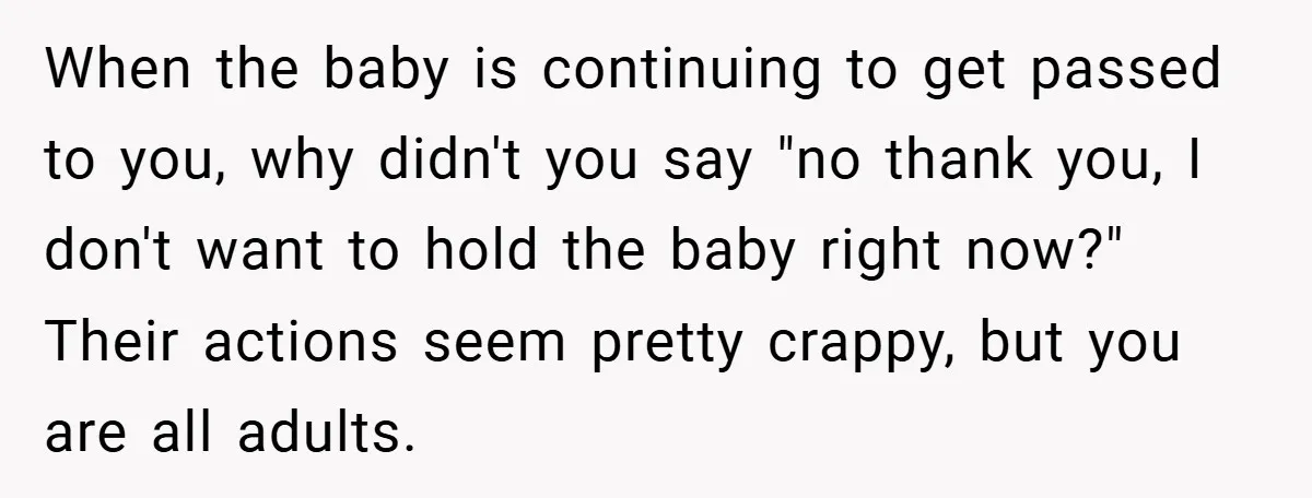 When the baby is continuing to get passed to you, why didn't you say "no thank you, I don't want to hold the baby right now?" Their actions seem pretty...