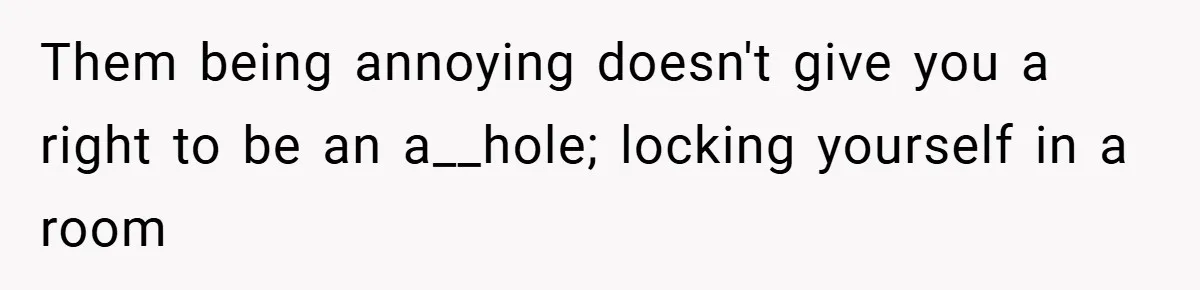 Them being annoying doesn't give you a right to be an a__hole; locking yourself in a room