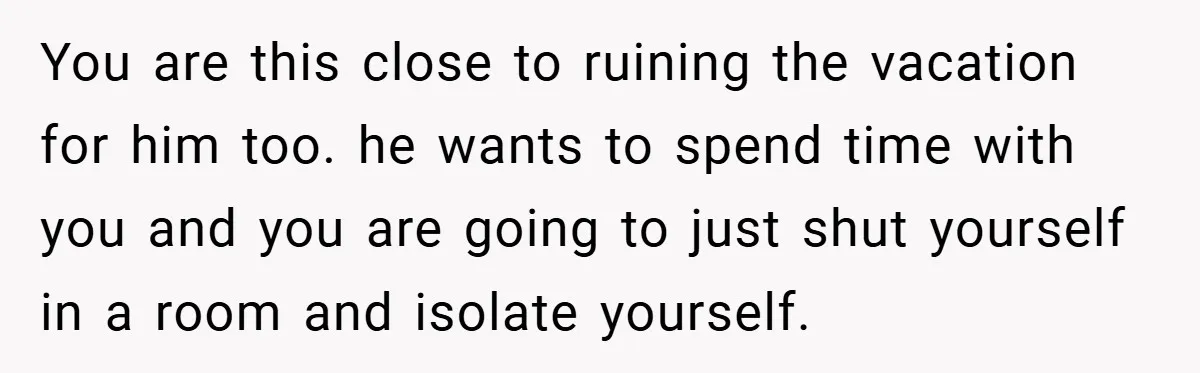 You are this close to ruining the vacation for him too. he wants to spend time with you and you are going to just shut yourself in a room and...