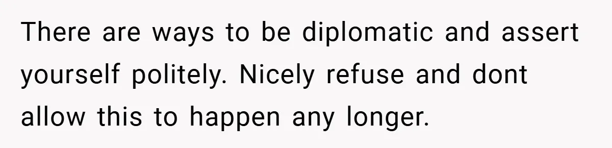There are ways to be diplomatic and assert yourself politely. Nicely refuse and dont allow this to happen any longer.