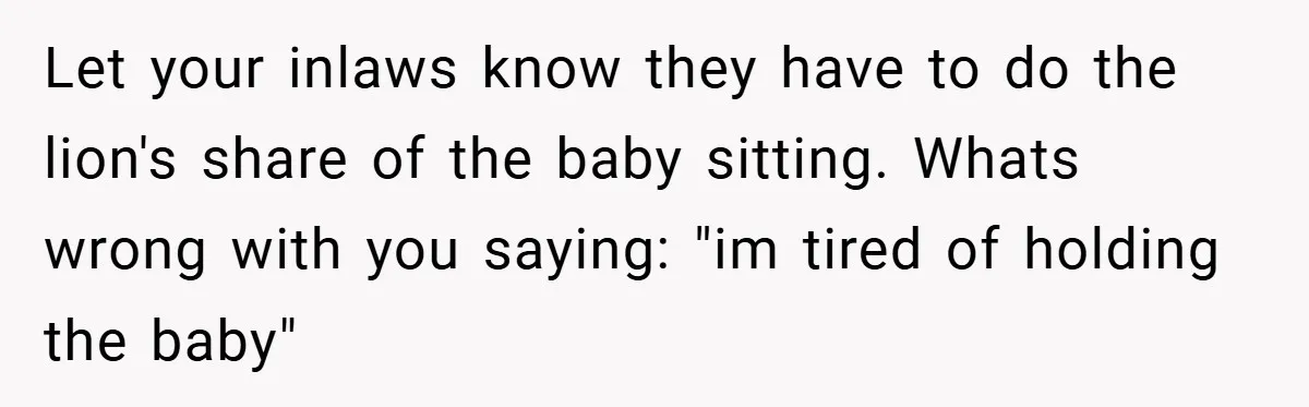 Let your inlaws know they have to do the lion's share of the baby sitting. Whats wrong with you saying: "im tired of holding the baby"