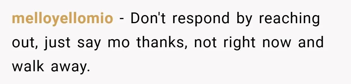 melloyellomio − Don't respond by reaching out, just say mo thanks, not right now and walk away.