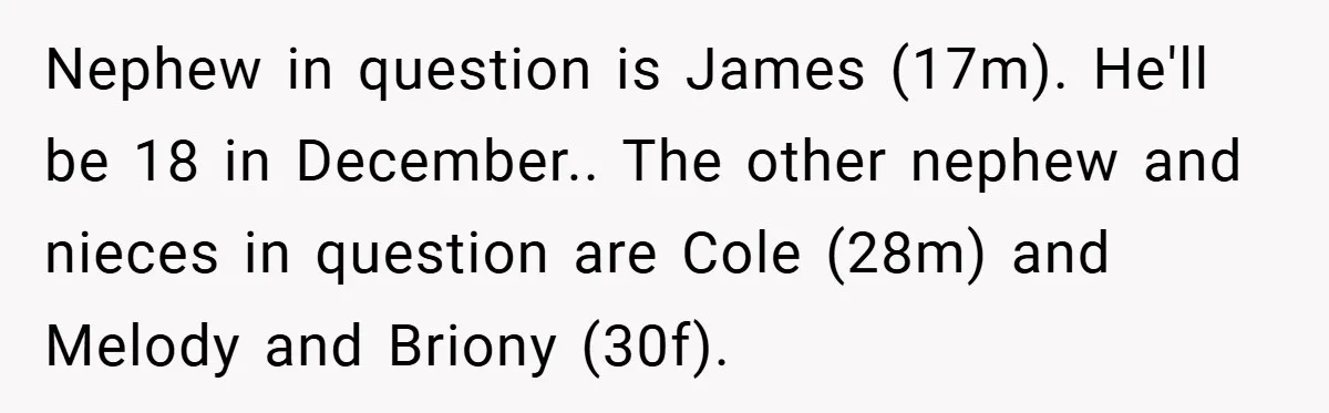 Nephew in question is James (17m). He'll be 18 in December.. The other nephew and nieces in question are Cole (28m) and Melody and Briony (30f).