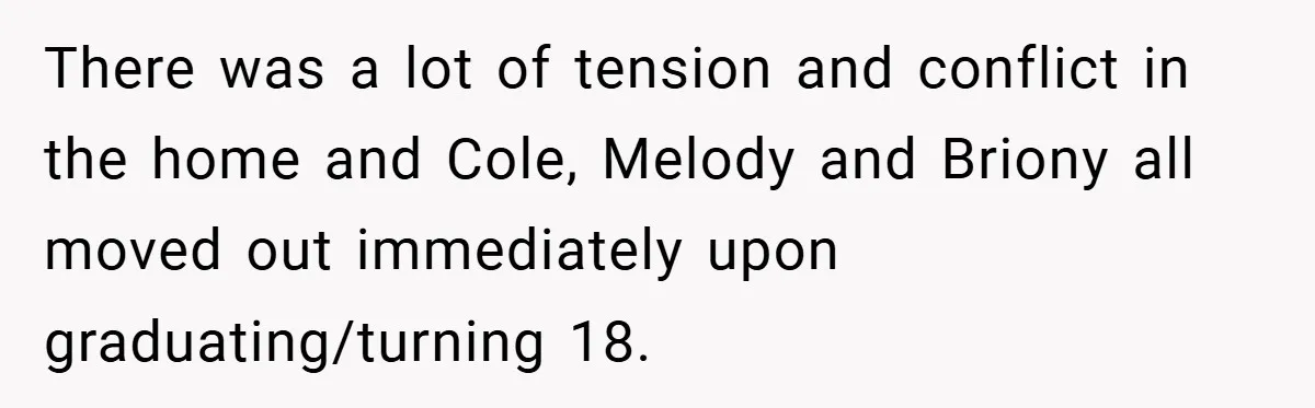 There was a lot of tension and conflict in the home and Cole, Melody and Briony all moved out immediately upon graduating/turning 18.