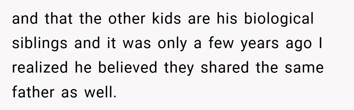 and that the other kids are his biological siblings and it was only a few years ago I realized he believed they shared the same father as well.