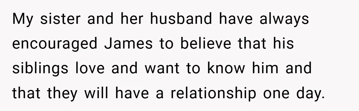 My sister and her husband have always encouraged James to believe that his siblings love and want to know him and that they will have a relationship one day.