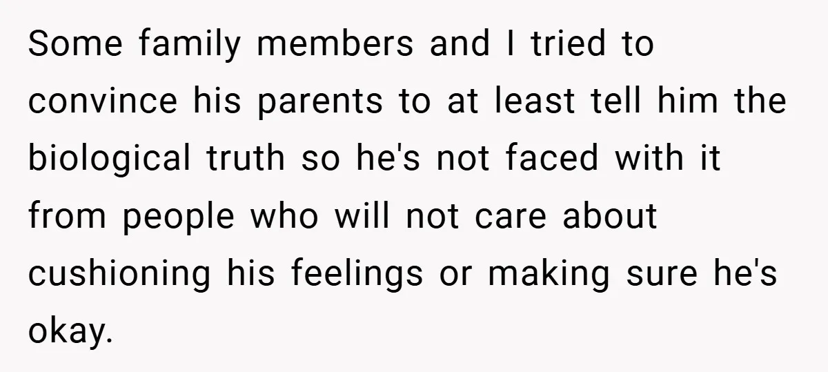 Some family members and I tried to convince his parents to at least tell him the biological truth so he's not faced with it from people who will not care...