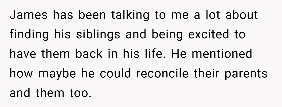 James has been talking to me a lot about finding his siblings and being excited to have them back in his life. He mentioned how maybe he could reconcile their...