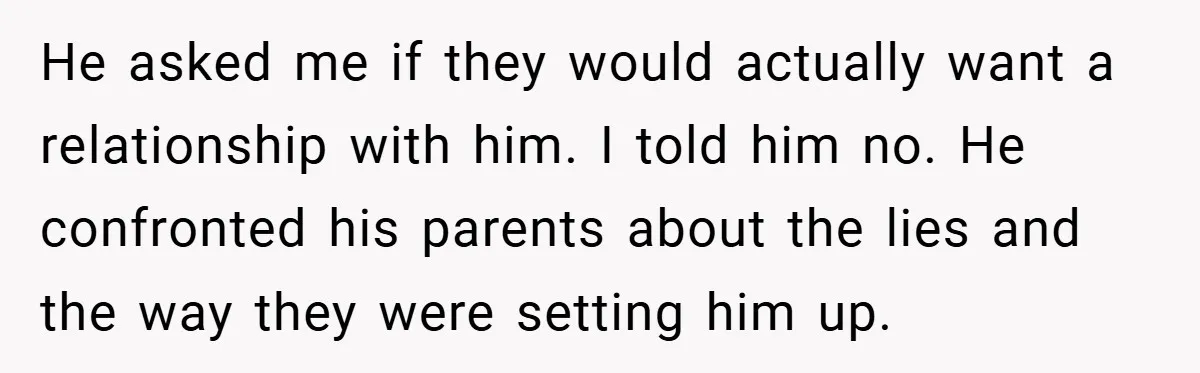 He asked me if they would actually want a relationship with him. I told him no. He confronted his parents about the lies and the way they were setting him...
