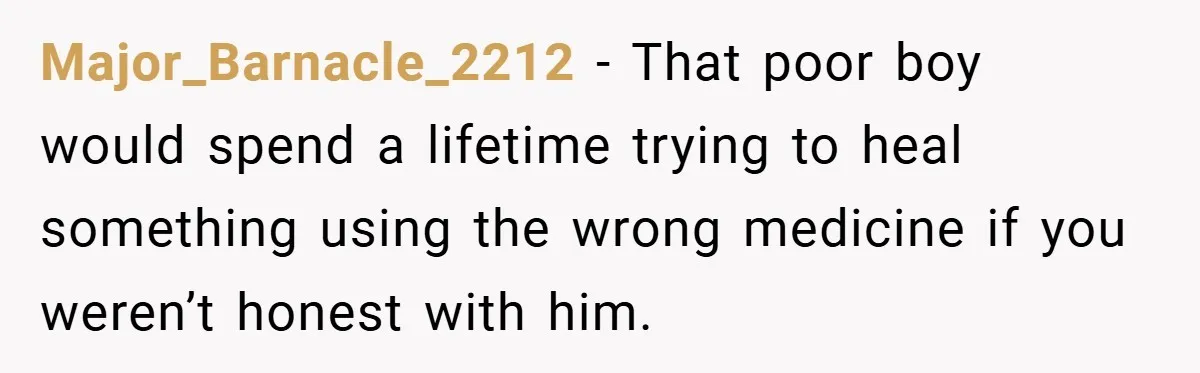 Major_Barnacle_2212 − That poor boy would spend a lifetime trying to heal something using the wrong medicine if you weren’t honest with him.