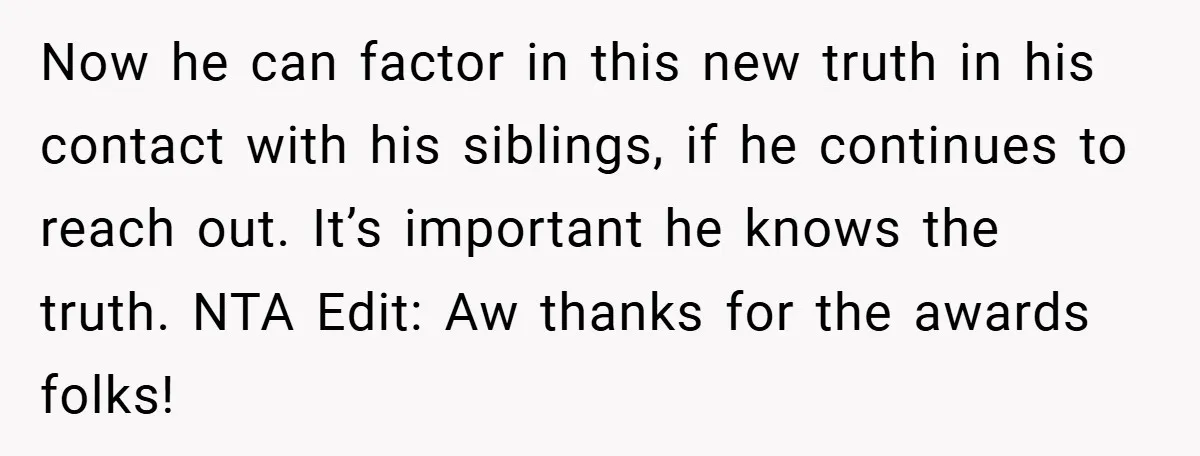 Now he can factor in this new truth in his contact with his siblings, if he continues to reach out. It’s important he knows the truth. NTA Edit: Aw thanks...