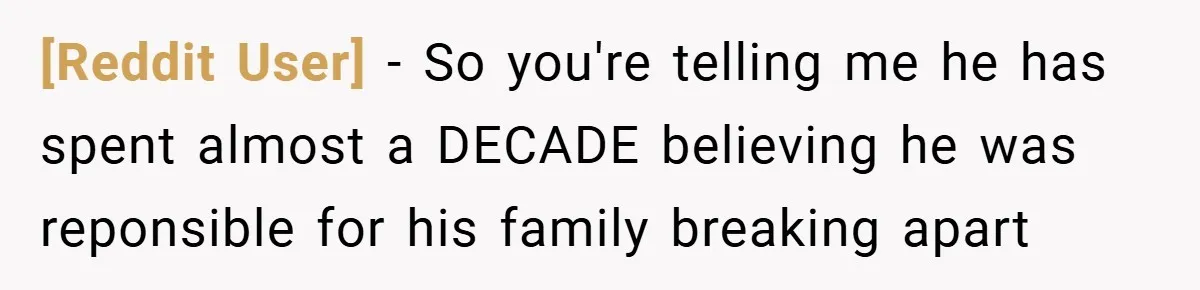 [Reddit User] − So you're telling me he has spent almost a DECADE believing he was reponsible for his family breaking apart