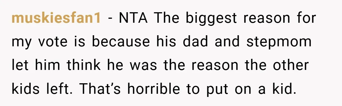 muskiesfan1 − NTA The biggest reason for my vote is because his dad and stepmom let him think he was the reason the other kids left. That’s horrible to put...
