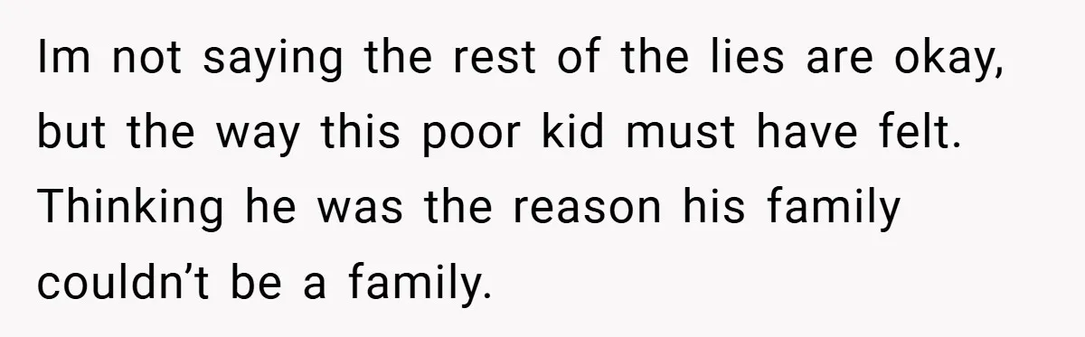 Im not saying the rest of the lies are okay, but the way this poor kid must have felt. Thinking he was the reason his family couldn’t be a family.