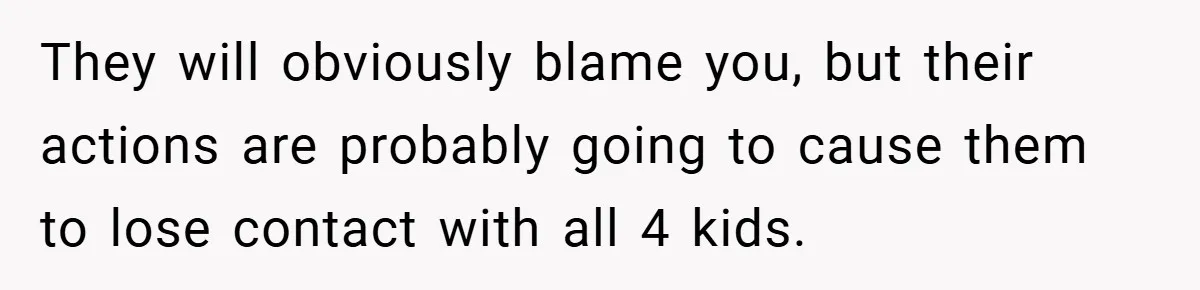 They will obviously blame you, but their actions are probably going to cause them to lose contact with all 4 kids.