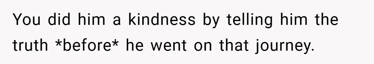 You did him a kindness by telling him the truth *before* he went on that journey.