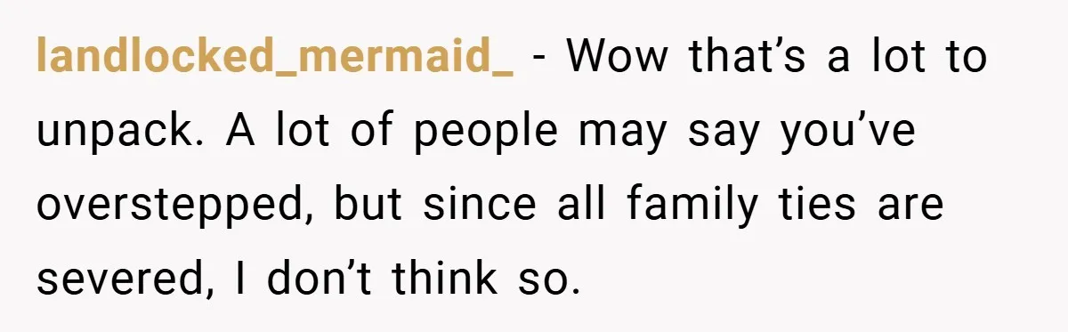 landlocked_mermaid_ − Wow that’s a lot to unpack. A lot of people may say you’ve overstepped, but since all family ties are severed, I don’t think so.