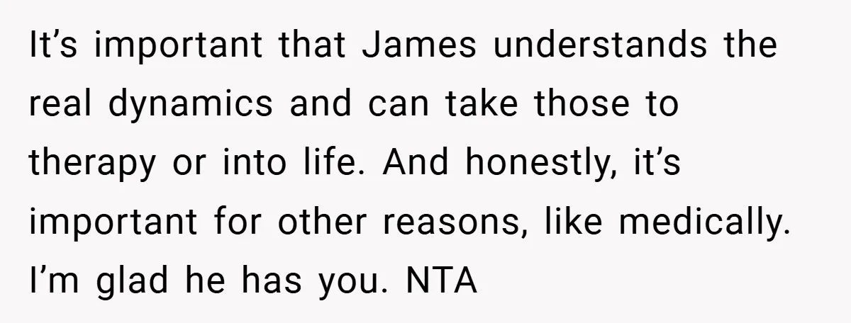 It’s important that James understands the real dynamics and can take those to therapy or into life. And honestly, it’s important for other reasons, like medically. I’m glad he has...