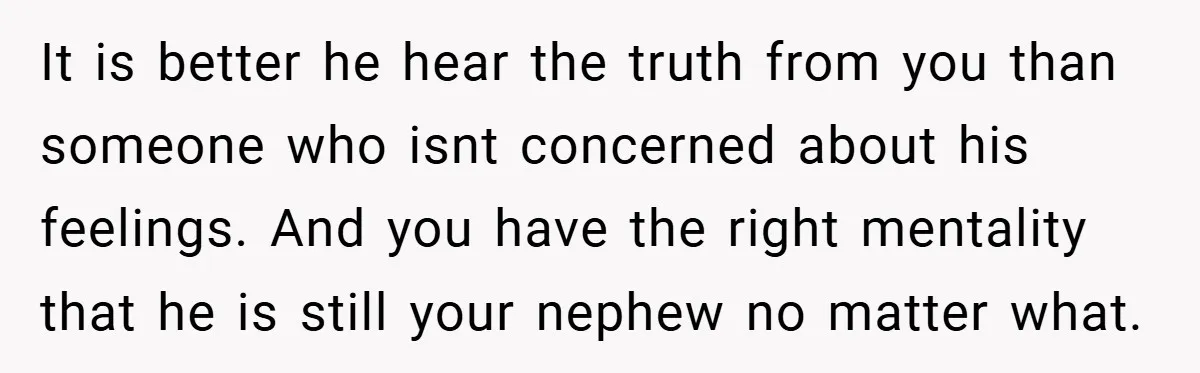 It is better he hear the truth from you than someone who isnt concerned about his feelings. And you have the right mentality that he is still your nephew no...