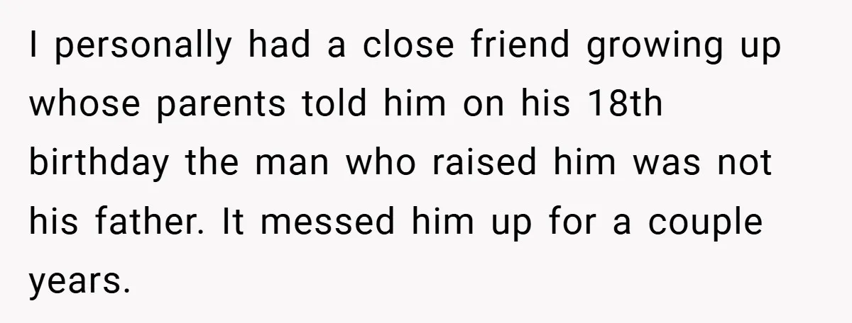 I personally had a close friend growing up whose parents told him on his 18th birthday the man who raised him was not his father. It messed him up for...
