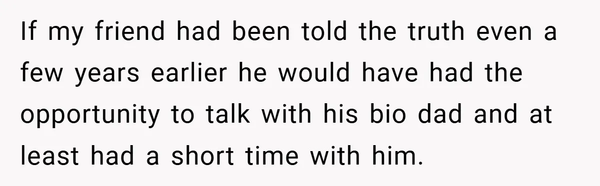 If my friend had been told the truth even a few years earlier he would have had the opportunity to talk with his bio dad and at least had a...