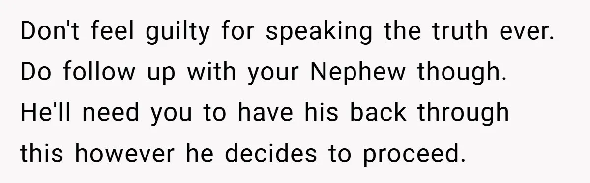 Don't feel guilty for speaking the truth ever. Do follow up with your Nephew though. He'll need you to have his back through this however he decides to proceed.