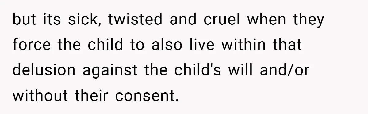 but its sick, twisted and cruel when they force the child to also live within that delusion against the child's will and/or without their consent.