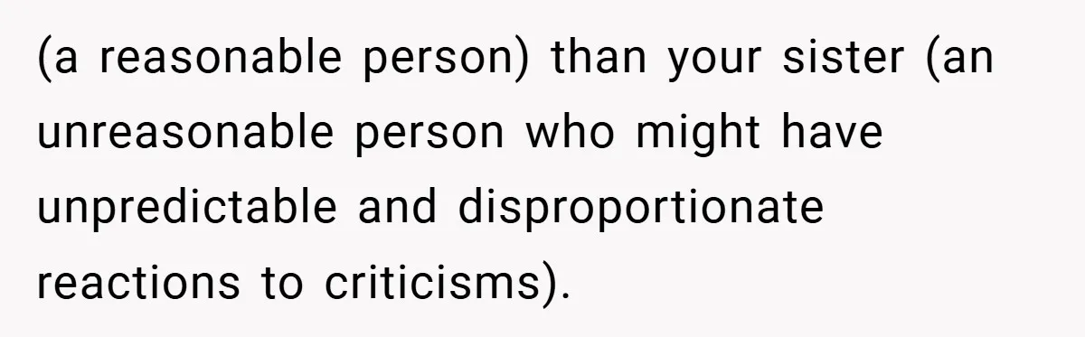 (a reasonable person) than your sister (an unreasonable person who might have unpredictable and disproportionate reactions to criticisms).
