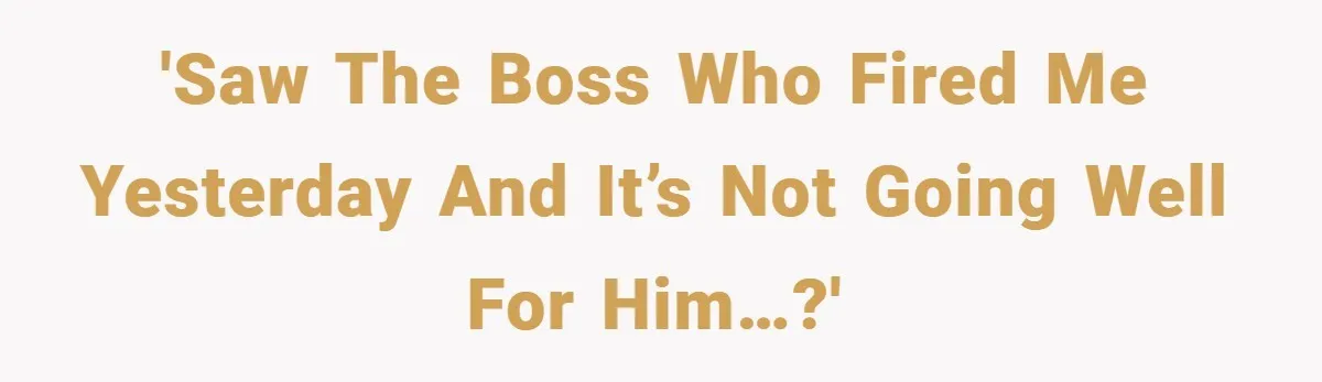 'Saw the boss who fired me yesterday and it’s not going well for him…?'