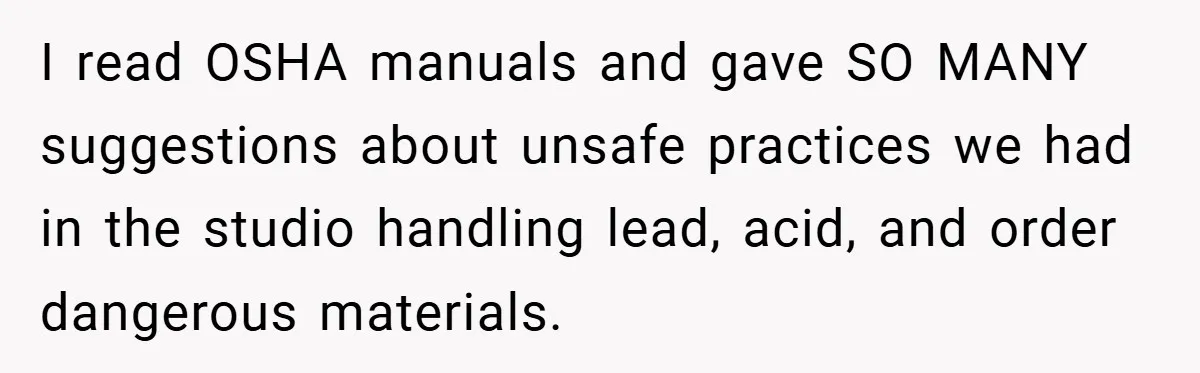 I read OSHA manuals and gave SO MANY suggestions about unsafe practices we had in the studio handling lead, acid, and order dangerous materials.