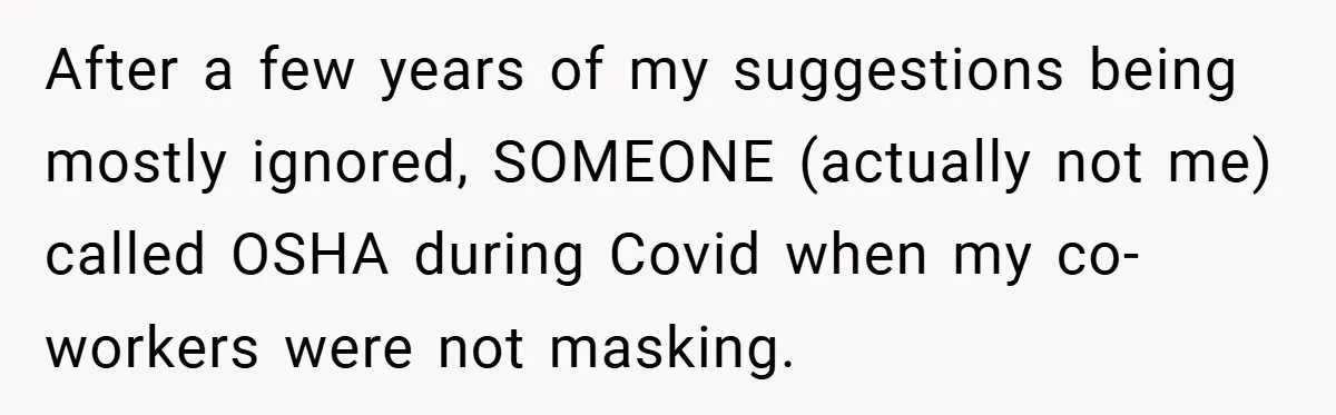 After a few years of my suggestions being mostly ignored, SOMEONE (actually not me) called OSHA during Covid when my co-workers were not masking.