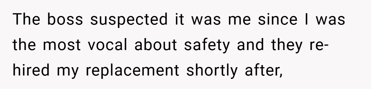 The boss suspected it was me since I was the most vocal about safety and they re-hired my replacement shortly after,