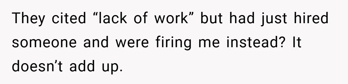 They cited “lack of work” but had just hired someone and were firing me instead? It doesn’t add up.