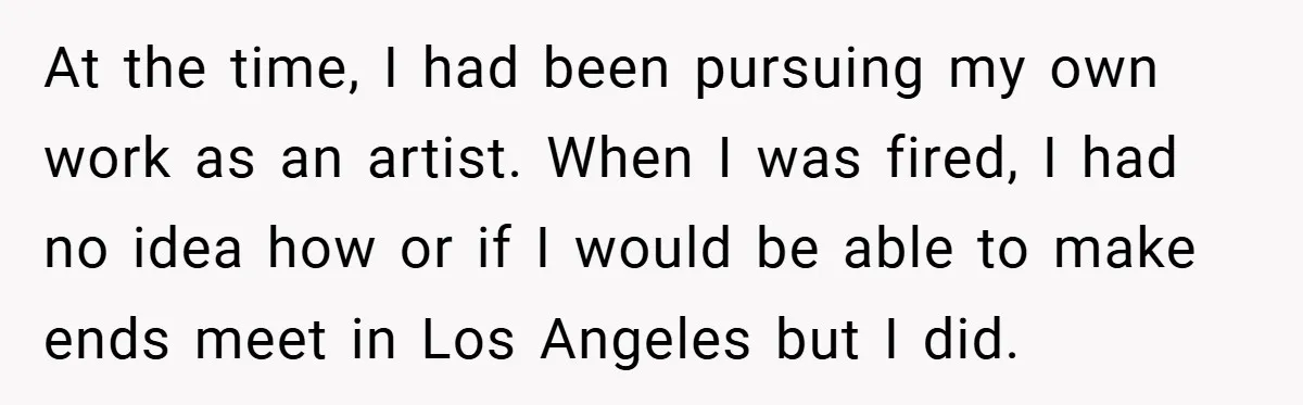 At the time, I had been pursuing my own work as an artist. When I was fired, I had no idea how or if I would be able to make...
