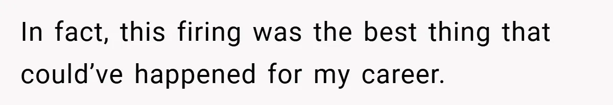 In fact, this firing was the best thing that could’ve happened for my career.