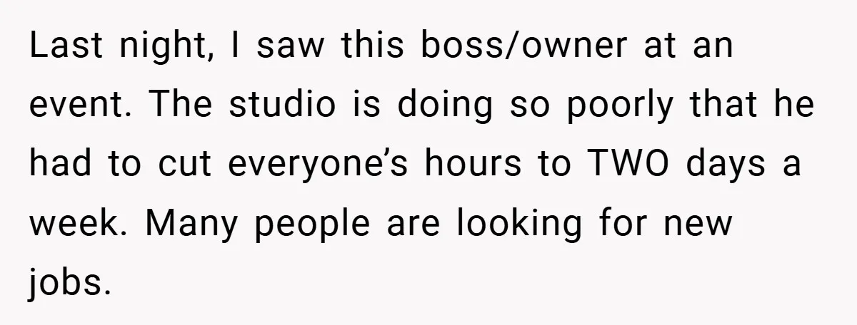 Last night, I saw this boss/owner at an event. The studio is doing so poorly that he had to cut everyone’s hours to TWO days a week. Many people are...