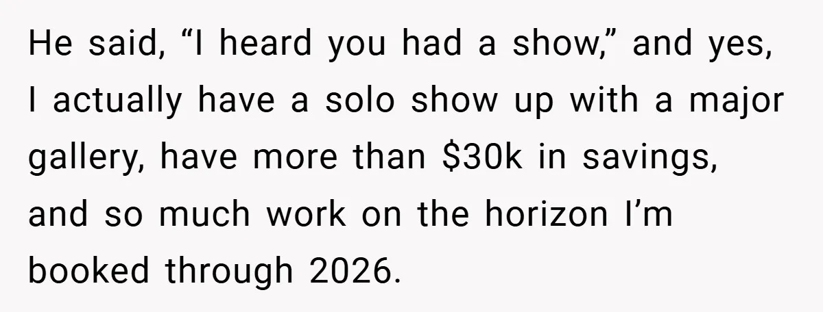 He said, “I heard you had a show,” and yes, I actually have a solo show up with a major gallery, have more than $30k in savings, and so much...