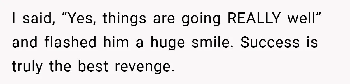 I said, “Yes, things are going REALLY well” and flashed him a huge smile. Success is truly the best revenge.