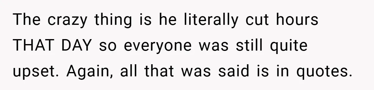 The crazy thing is he literally cut hours THAT DAY so everyone was still quite upset. Again, all that was said is in quotes.