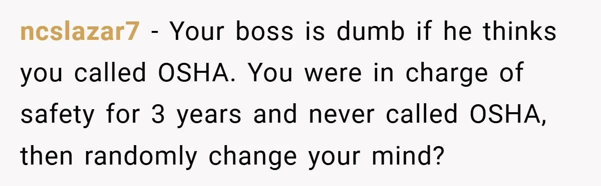 ncslazar7 − Your boss is dumb if he thinks you called OSHA. You were in charge of safety for 3 years and never called OSHA, then randomly change your mind?