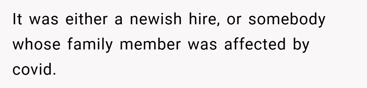 It was either a newish hire, or somebody whose family member was affected by covid.