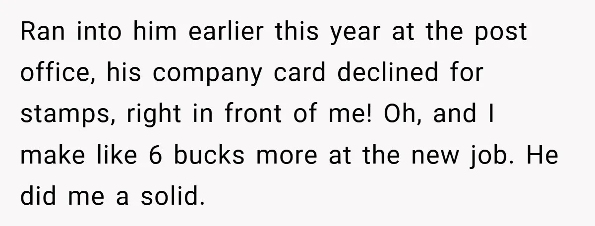 Ran into him earlier this year at the post office, his company card declined for stamps, right in front of me! Oh, and I make like 6 bucks more at...