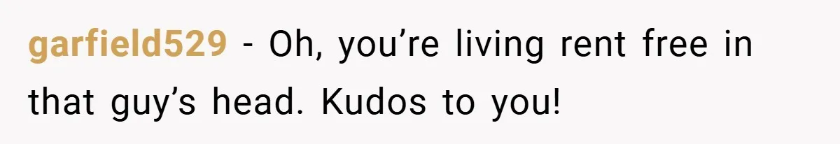 garfield529 − Oh, you’re living rent free in that guy’s head. Kudos to you!